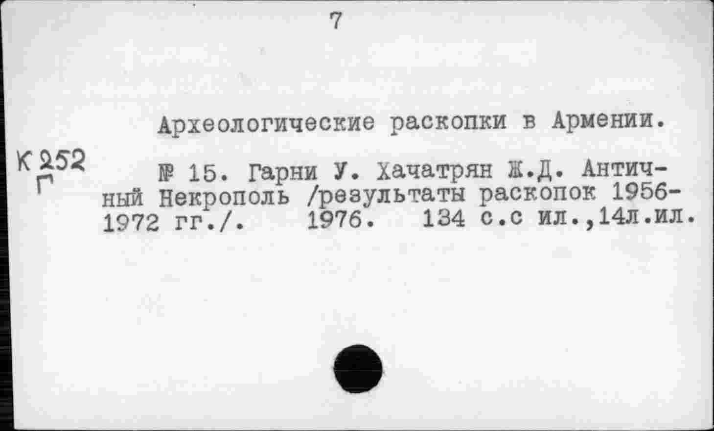 ﻿7
Археологические раскопки в Армении.
К&52
Г
№ 15. Гарни У. Хачатрян ЇЇ.Д. Античный Некрополь /результаты раскопок 1956-1972 ГГ./.	1976.	134 С.С ИЛ.,14Л.ИЛ.